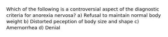 Which of the following is a controversial aspect of the diagnostic criteria for anorexia nervosa? a) Refusal to maintain normal body weight b) Distorted peception of body size and shape c) Amernorrhea d) Denial