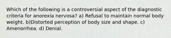 Which of the following is a controversial aspect of the diagnostic criteria for anorexia nervosa? a) Refusal to maintain normal body weight. b)Distorted perception of body size and shape. c) Amenorrhea. d) Denial.