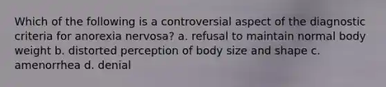 Which of the following is a controversial aspect of the diagnostic criteria for anorexia nervosa? a. refusal to maintain normal body weight b. distorted perception of body size and shape c. amenorrhea d. denial