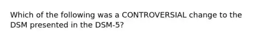 Which of the following was a CONTROVERSIAL change to the DSM presented in the DSM-5?