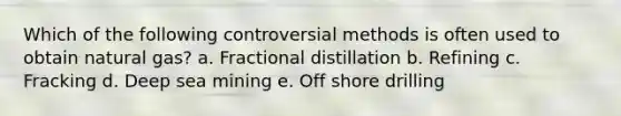 Which of the following controversial methods is often used to obtain natural gas? a. Fractional distillation b. Refining c. Fracking d. Deep sea mining e. Off shore drilling