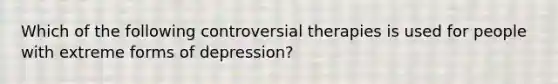 Which of the following controversial therapies is used for people with extreme forms of depression?