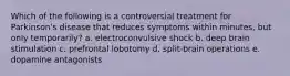 Which of the following is a controversial treatment for Parkinson's disease that reduces symptoms within minutes, but only temporarily? a. electroconvulsive shock b. deep brain stimulation c. prefrontal lobotomy d. split-brain operations e. dopamine antagonists