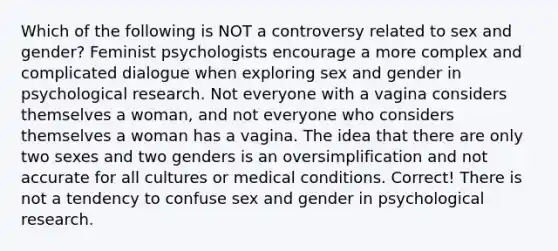 Which of the following is NOT a controversy related to sex and gender? Feminist psychologists encourage a more complex and complicated dialogue when exploring sex and gender in psychological research. Not everyone with a vagina considers themselves a woman, and not everyone who considers themselves a woman has a vagina. The idea that there are only two sexes and two genders is an oversimplification and not accurate for all cultures or medical conditions. Correct! There is not a tendency to confuse sex and gender in psychological research.