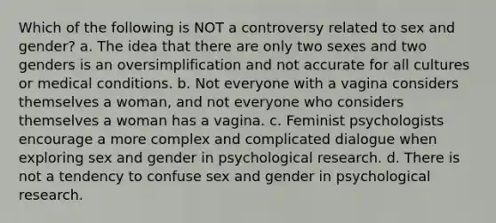 Which of the following is NOT a controversy related to sex and gender? a. The idea that there are only two sexes and two genders is an oversimplification and not accurate for all cultures or medical conditions. b. Not everyone with a vagina considers themselves a woman, and not everyone who considers themselves a woman has a vagina. c. Feminist psychologists encourage a more complex and complicated dialogue when exploring sex and gender in psychological research. d. There is not a tendency to confuse sex and gender in psychological research.