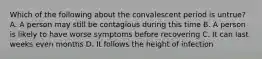 Which of the following about the convalescent period is untrue? A. A person may still be contagious during this time B. A person is likely to have worse symptoms before recovering C. It can last weeks even months D. It follows the height of infection