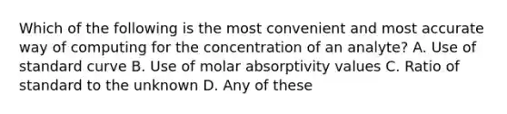 Which of the following is the most convenient and most accurate way of computing for the concentration of an analyte? A. Use of standard curve B. Use of molar absorptivity values C. Ratio of standard to the unknown D. Any of these