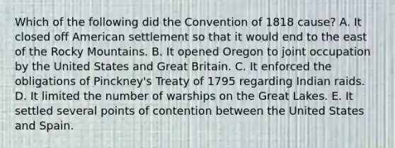 Which of the following did the Convention of 1818 cause? A. It closed off American settlement so that it would end to the east of the Rocky Mountains. B. It opened Oregon to joint occupation by the United States and Great Britain. C. It enforced the obligations of Pinckney's Treaty of 1795 regarding Indian raids. D. It limited the number of warships on the Great Lakes. E. It settled several points of contention between the United States and Spain.