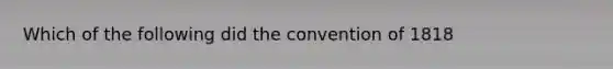 Which of the following did the convention of 1818