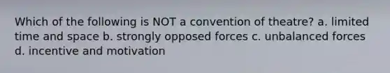 Which of the following is NOT a convention of theatre? a. limited time and space b. strongly opposed forces c. unbalanced forces d. incentive and motivation