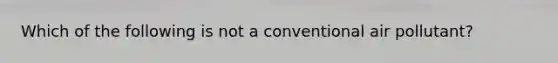 Which of the following is not a conventional air pollutant?