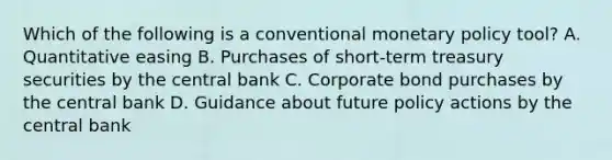 Which of the following is a conventional monetary policy​ tool? A. Quantitative easing B. Purchases of​ short-term treasury securities by the central bank C. Corporate bond purchases by the central bank D. Guidance about future policy actions by the central bank