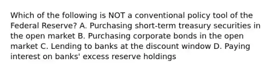 Which of the following is NOT a conventional policy tool of the Federal​ Reserve? A. Purchasing short-term treasury securities in the open market B. Purchasing corporate bonds in the open market C. Lending to banks at the discount window D. Paying interest on​ banks' excess reserve holdings