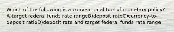 Which of the following is a conventional tool of monetary policy? A)target federal funds rate rangeB)deposit rateC)currency-to-deposit ratioD)deposit rate and target federal funds rate range