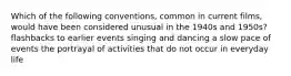 Which of the following conventions, common in current films, would have been considered unusual in the 1940s and 1950s? flashbacks to earlier events singing and dancing a slow pace of events the portrayal of activities that do not occur in everyday life