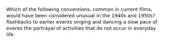 Which of the following conventions, common in current films, would have been considered unusual in the 1940s and 1950s? flashbacks to earlier events singing and dancing a slow pace of events the portrayal of activities that do not occur in everyday life