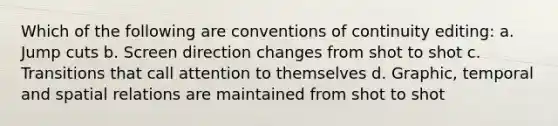 Which of the following are conventions of continuity editing: a. Jump cuts b. Screen direction changes from shot to shot c. Transitions that call attention to themselves d. Graphic, temporal and spatial relations are maintained from shot to shot