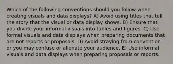 Which of the following conventions should you follow when creating visuals and data displays? A) Avoid using titles that tell the story that the visual or data display shows. B) Ensure that you divide your informal visuals into tables and figures. C) Use formal visuals and data displays when preparing documents that are not reports or proposals. D) Avoid straying from convention or you may confuse or alienate your audience. E) Use informal visuals and data displays when preparing proposals or reports.