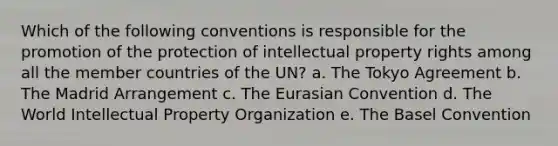 Which of the following conventions is responsible for the promotion of the protection of intellectual property rights among all the member countries of the UN? a. The Tokyo Agreement b. The Madrid Arrangement c. The Eurasian Convention d. The World Intellectual Property Organization e. The Basel Convention