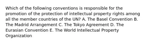 Which of the following conventions is responsible for the promotion of the protection of intellectual property rights among all the member countries of the UN? A. The Basel Convention B. The Madrid Arrangement C. The Tokyo Agreement D. The Eurasian Convention E. The World Intellectual Property Organization