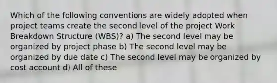 Which of the following conventions are widely adopted when project teams create the second level of the project Work Breakdown Structure (WBS)? a) The second level may be organized by project phase b) The second level may be organized by due date c) The second level may be organized by cost account d) All of these