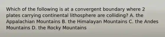 Which of the following is at a convergent boundary where 2 plates carrying continental lithosphere are colliding? A. the Appalachian Mountains B. the Himalayan Mountains C. the Andes Mountains D. the Rocky Mountains