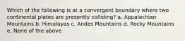 Which of the following is at a convergent boundary where two continental plates are presently colliding? a. Appalachian Mountains b. Himalayas c. Andes Mountains d. Rocky Mountains e. None of the above