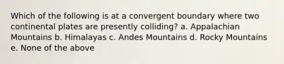 Which of the following is at a convergent boundary where two continental plates are presently colliding? a. Appalachian Mountains b. Himalayas c. Andes Mountains d. Rocky Mountains e. None of the above