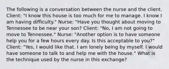 The following is a conversation between the nurse and the client. Client: "I know this house is too much for me to manage. I know I am having difficulty." Nurse: "Have you thought about moving to Tennessee to be near your son? Client: "No, I am not going to move to Tennessee." Nurse: "Another option is to have someone help you for a few hours every day. Is this acceptable to you?" Client: "Yes, I would like that. I am lonely being by myself. I would have someone to talk to and help me with the house." What is the technique used by the nurse in this exchange?