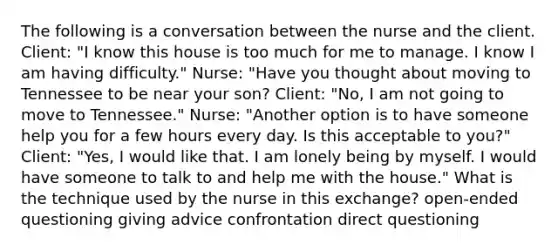 The following is a conversation between the nurse and the client. Client: "I know this house is too much for me to manage. I know I am having difficulty." Nurse: "Have you thought about moving to Tennessee to be near your son? Client: "No, I am not going to move to Tennessee." Nurse: "Another option is to have someone help you for a few hours every day. Is this acceptable to you?" Client: "Yes, I would like that. I am lonely being by myself. I would have someone to talk to and help me with the house." What is the technique used by the nurse in this exchange? open-ended questioning giving advice confrontation direct questioning