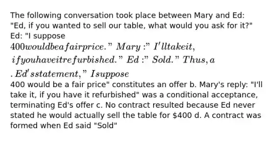 The following conversation took place between Mary and Ed: "Ed, if you wanted to sell our table, what would you ask for it?" Ed: "I suppose 400 would be a fair price." Mary: "I'll take it, if you have it refurbished." Ed: "Sold." Thus, a. Ed's statement, "I suppose400 would be a fair price" constitutes an offer b. Mary's reply: "I'll take it, if you have it refurbished" was a conditional acceptance, terminating Ed's offer c. No contract resulted because Ed never stated he would actually sell the table for 400 d. A contract was formed when Ed said "Sold"