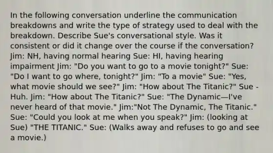 In the following conversation underline the communication breakdowns and write the type of strategy used to deal with the breakdown. Describe Sue's conversational style. Was it consistent or did it change over the course if the conversation? Jim: NH, having normal hearing Sue: HI, having hearing impairment Jim: "Do you want to go to a movie tonight?" Sue: "Do I want to go where, tonight?" Jim: "To a movie" Sue: "Yes, what movie should we see?" Jim: "How about The Titanic?" Sue -Huh. Jim: "How about The Titanic?" Sue: "The Dynamic—I've never heard of that movie." Jim:"Not The Dynamic, The Titanic." Sue: "Could you look at me when you speak?" Jim: (looking at Sue) "THE TITANIC." Sue: (Walks away and refuses to go and see a movie.)