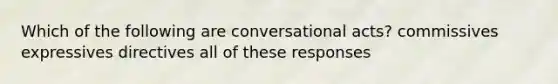 Which of the following are conversational acts? commissives expressives directives all of these responses