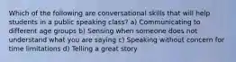 Which of the following are conversational skills that will help students in a public speaking class? a) Communicating to different age groups b) Sensing when someone does not understand what you are saying c) Speaking without concern for time limitations d) Telling a great story