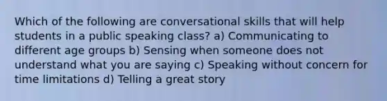 Which of the following are conversational skills that will help students in a public speaking class? a) Communicating to different age groups b) Sensing when someone does not understand what you are saying c) Speaking without concern for time limitations d) Telling a great story