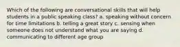 Which of the following are conversational skills that will help students in a public speaking class? a. speaking without concern for time limitations b. telling a great story c. sensing when someone does not understand what you are saying d. communicating to different age group