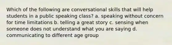 Which of the following are conversational skills that will help students in a public speaking class? a. speaking without concern for time limitations b. telling a great story c. sensing when someone does not understand what you are saying d. communicating to different age group