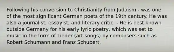 Following his conversion to Christianity from Judaism - was one of the most significant German poets of the 19th century. He was also a journalist, essayist, and literary critic. - He is best known outside Germany for his early lyric poetry, which was set to music in the form of Lieder (art songs) by composers such as Robert Schumann and Franz Schubert.