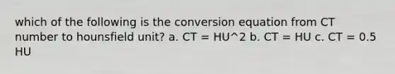 which of the following is the conversion equation from CT number to hounsfield unit? a. CT = HU^2 b. CT = HU c. CT = 0.5 HU