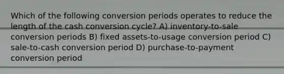 Which of the following conversion periods operates to reduce the length of the cash conversion cycle? A) inventory-to-sale conversion periods B) fixed assets-to-usage conversion period C) sale-to-cash conversion period D) purchase-to-payment conversion period