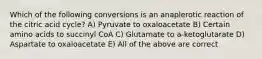 Which of the following conversions is an anaplerotic reaction of the citric acid cycle? A) Pyruvate to oxaloacetate B) Certain amino acids to succinyl CoA C) Glutamate to a-ketoglutarate D) Aspartate to oxaloacetate E) All of the above are correct