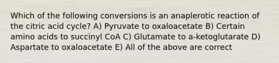 Which of the following conversions is an anaplerotic reaction of the citric acid cycle? A) Pyruvate to oxaloacetate B) Certain amino acids to succinyl CoA C) Glutamate to a-ketoglutarate D) Aspartate to oxaloacetate E) All of the above are correct