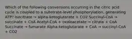 Which of the following conversions occurring in the citric acid cycle is coupled to a substrate-level phosphorylation, generating ATP? Isocitrate → alpha-ketoglutarate + CO2 Succinyl-CoA → succinate + CoA Acetyl-CoA + oxaloacetate → citrate + CoA Succinate → fumarate Alpha-ketoglutarate + CoA → succinyl-CoA + CO2