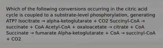 Which of the following conversions occurring in the citric acid cycle is coupled to a substrate-level phosphorylation, generating ATP? Isocitrate → alpha-ketoglutarate + CO2 Succinyl-CoA → succinate + CoA Acetyl-CoA + oxaloacetate → citrate + CoA Succinate → fumarate Alpha-ketoglutarate + CoA → succinyl-CoA + CO2