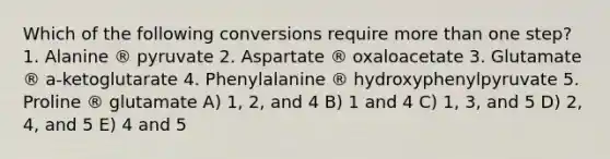 Which of the following conversions require more than one step? 1. Alanine ® pyruvate 2. Aspartate ® oxaloacetate 3. Glutamate ® a-ketoglutarate 4. Phenylalanine ® hydroxyphenylpyruvate 5. Proline ® glutamate A) 1, 2, and 4 B) 1 and 4 C) 1, 3, and 5 D) 2, 4, and 5 E) 4 and 5