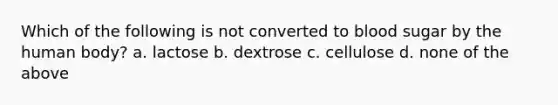 Which of the following is not converted to blood sugar by the human body? a. lactose b. dextrose c. cellulose d. none of the above