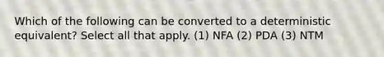 Which of the following can be converted to a deterministic equivalent? Select all that apply. (1) NFA (2) PDA (3) NTM