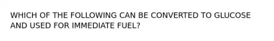 WHICH OF THE FOLLOWING CAN BE CONVERTED TO GLUCOSE AND USED FOR IMMEDIATE FUEL?