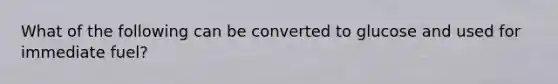 What of the following can be converted to glucose and used for immediate fuel?