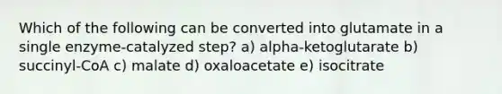 Which of the following can be converted into glutamate in a single enzyme-catalyzed step? a) alpha-ketoglutarate b) succinyl-CoA c) malate d) oxaloacetate e) isocitrate